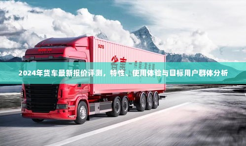 2024年货车最新报价评测,特性解析、使用体验与目标用户群体洞察