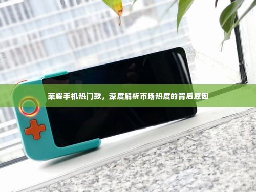 荣耀手机热门款深度剖析,市场热度背后的原因探究