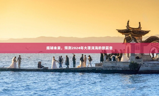 揭秘未来篇章,2024年大理洱海新篇章展望