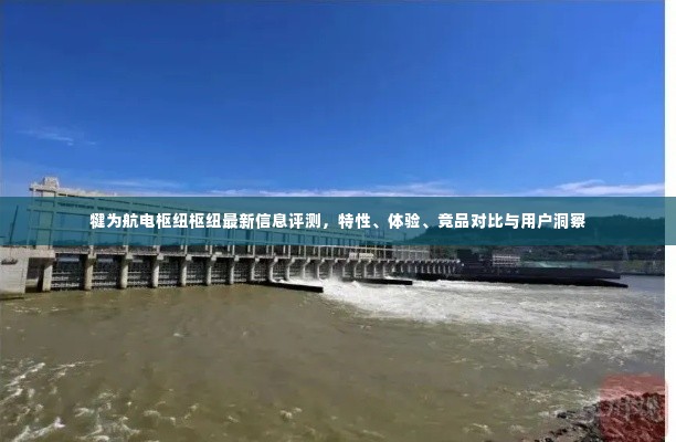 犍为航电枢纽评测报告,特性、体验、竞品对比及用户洞察分析