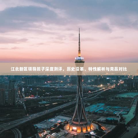 江北新区领导班子深度测评,历史沿革、特性解析与竞品对比研究