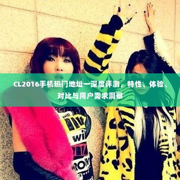 CL2016手机热门地址深度评测,特性、体验、对比与用户需求全解析