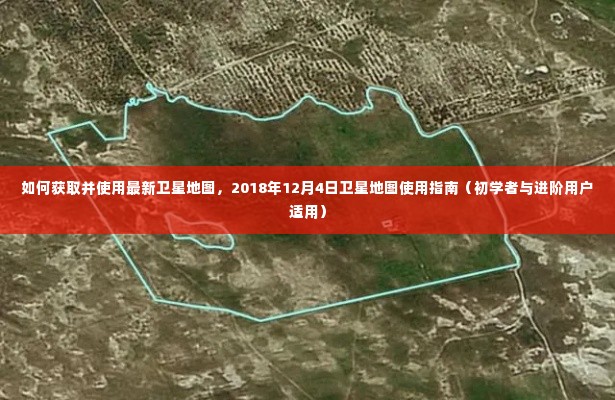 最新卫星地图获取与使用指南,初学者与进阶用户适用(2018年12月版)