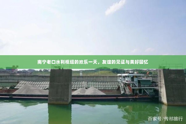 南宁老口水利枢纽,欢乐一日游,友谊的见证与美好回忆