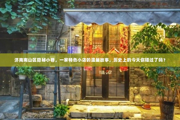 济南南山区隐秘小巷的特色小店,历史中的温馨故事与今日不可错过的奇遇