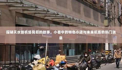 探秘天水新机场,小巷特色小店与未来机场建设热议话题