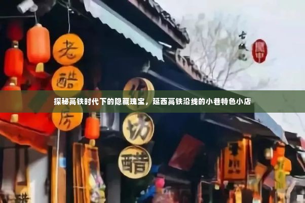 探秘延西高铁沿线小巷特色小店,高铁时代下的隐藏瑰宝之旅