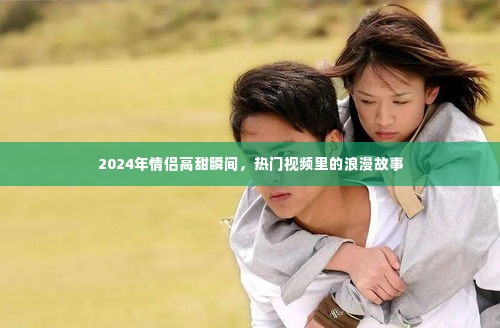 情侣高甜瞬间,热门视频里的浪漫故事,2024年甜蜜回顾