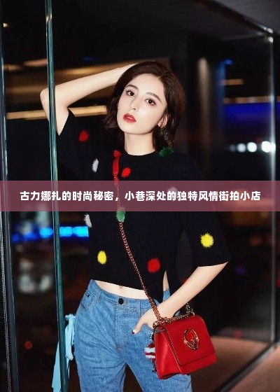 古力娜扎的时尚秘诀,小巷风情街拍小店的独特魅力