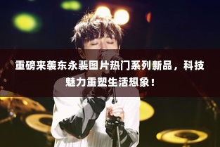 重磅来袭,东永裴图片系列新品,科技重塑生活想象