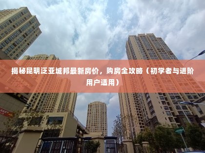 昆明泛亚城邦最新房价揭秘与购房全攻略(适合初学者与进阶用户)