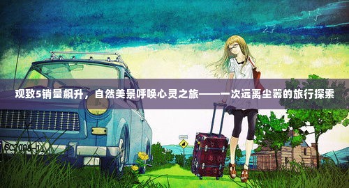 观致5销量飙升,自然美景呼唤心灵之旅的探索之旅