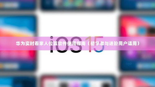 华为实时看家人位置软件使用详解,初学者与进阶用户指南