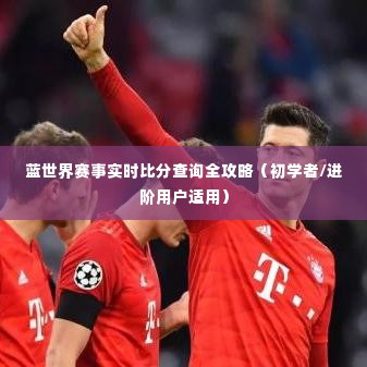 蓝世界赛事实时比分查询攻略，适合初学者与进阶用户的全方位指南