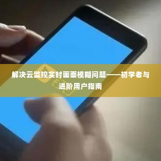 解决云监控实时画面模糊问题,初学者与进阶用户指南详解