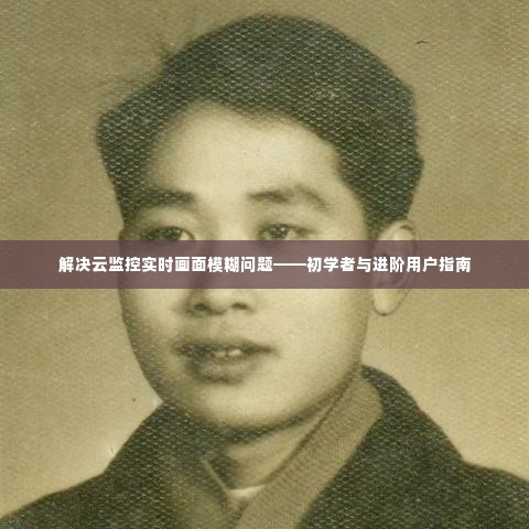 解决云监控实时画面模糊问题,初学者与进阶用户指南详解