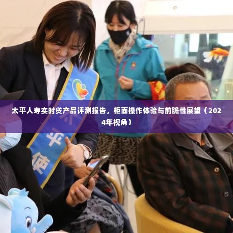 太平人寿实时贷产品深度评测报告,操作体验、展望及前瞻性分析(2024年视角)