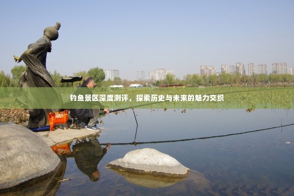 钓鱼景区测评,历史与未来魅力的深度探索