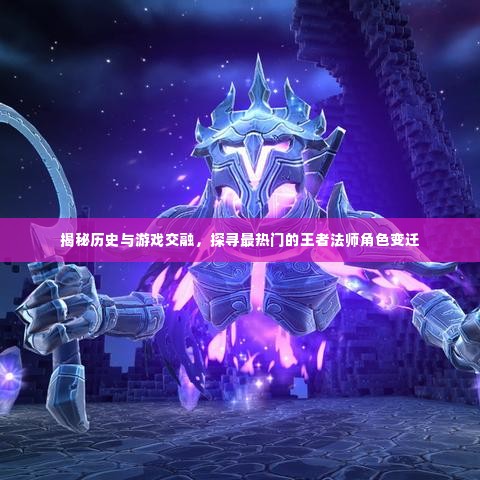 历史与游戏交融,探寻王者法师角色的变迁与揭秘热门角色揭秘