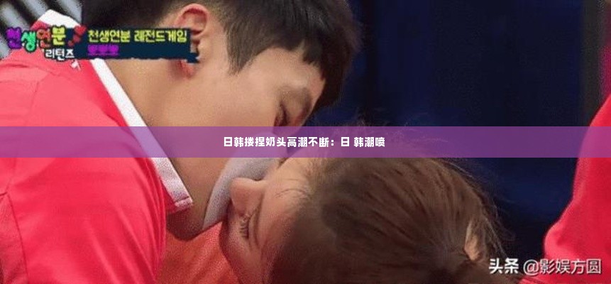 日韩搂捏奶头高潮不断:日 韩潮喷