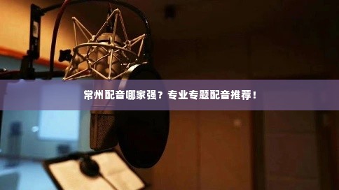 常州配音哪家强?专业专题配音推荐!