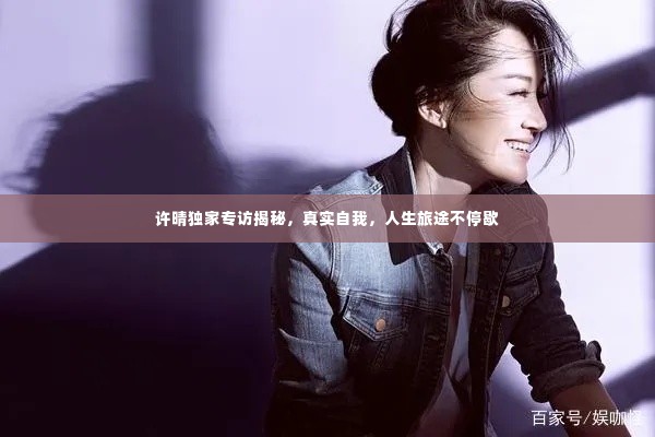 许晴独家专访揭秘,真实自我,人生旅途不停歇