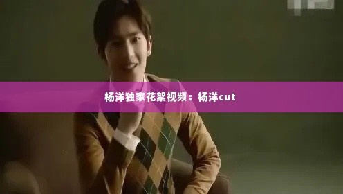 杨洋独家花絮视频:杨洋cut
