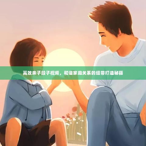 高效亲子段子视频，和谐家庭关系的纽带打造秘籍