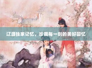 辽源独家记忆,珍藏每一刻的美好回忆