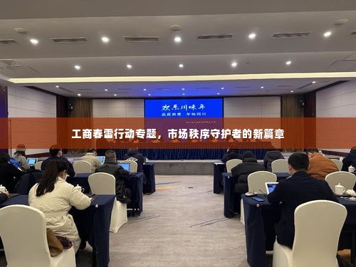 工商春雷行动专题,市场秩序守护者的新篇章