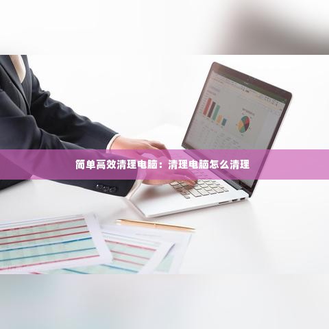 简单高效清理电脑：清理电脑怎么清理 
