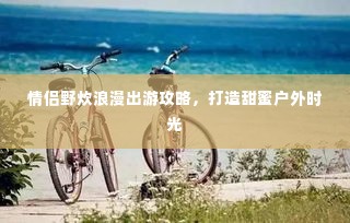 情侣野炊浪漫出游攻略，打造甜蜜户外时光