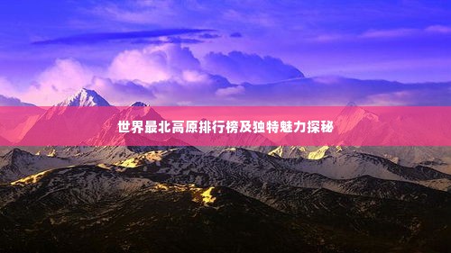 世界最北高原排行榜及独特魅力探秘