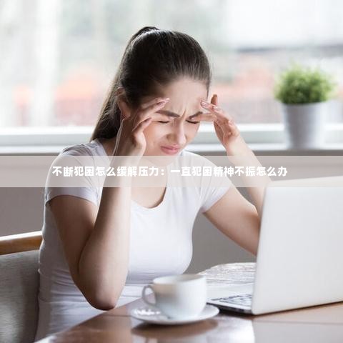 不断犯困怎么缓解压力:一直犯困精神不振怎么办