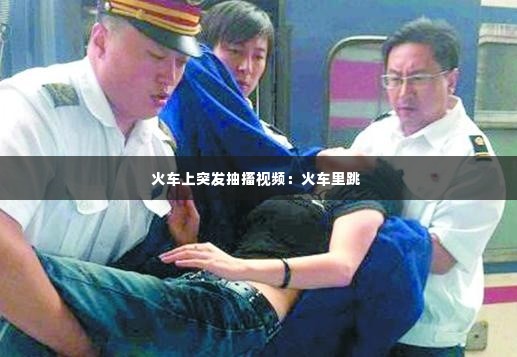 火车上突发抽搐视频:火车里跳