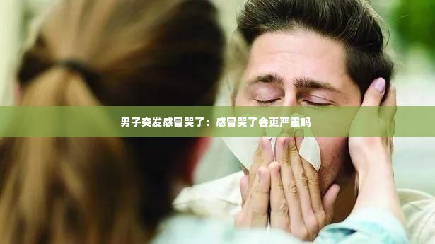 男子突发感冒哭了：感冒哭了会更严重吗 