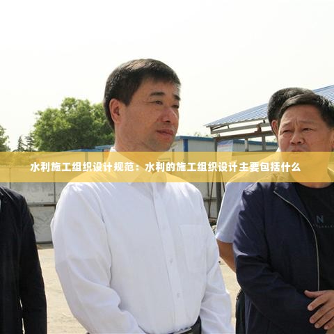 水利施工组织设计规范:水利的施工组织设计主要包括什么