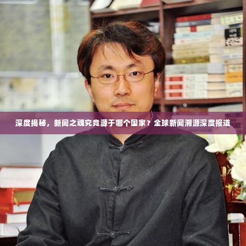 深度揭秘,新闻之魂究竟源于哪个国家?全球新闻溯源深度报道