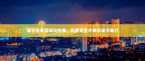 城市形象塑造与传播,品牌宣传片展现城市魅力