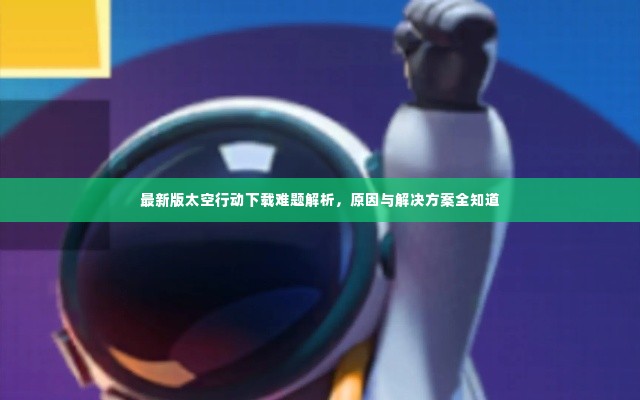 最新版太空行动下载难题解析,原因与解决方案全知道
