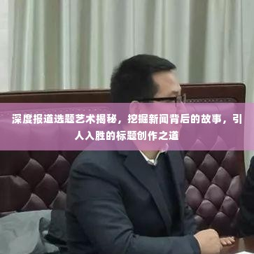 深度报道选题艺术揭秘,挖掘新闻背后的故事,引人入胜的标题创作之道