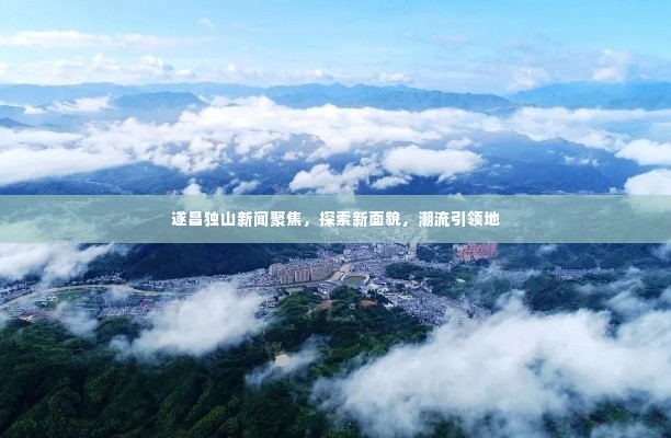 遂昌独山新闻聚焦,探索新面貌,潮流引领地