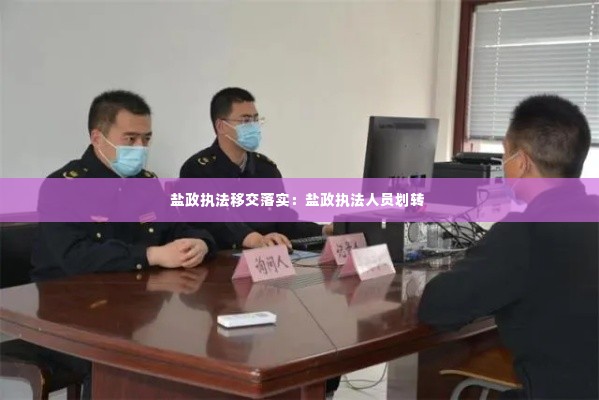 盐政执法移交落实:盐政执法人员划转