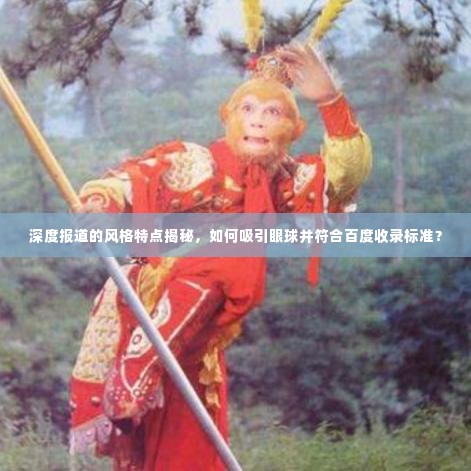 深度报道的风格特点揭秘,如何吸引眼球并符合百度收录标准?