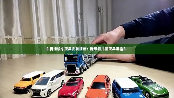 车辆运输车玩具安装规范:我想看儿童玩具运输车