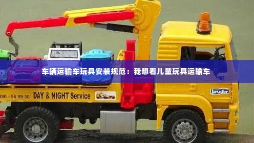 车辆运输车玩具安装规范:我想看儿童玩具运输车