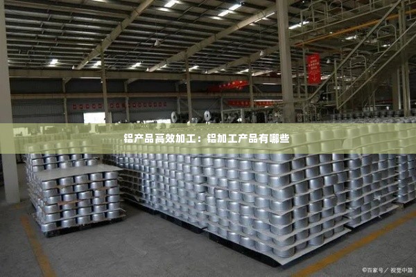 铝产品高效加工:铝加工产品有哪些