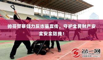 帅哥警察倾力反诈骗宣传,守护全民财产安全安全防线!