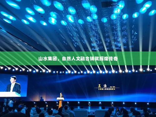 山水集团,自然人文融合铸就辉煌传奇