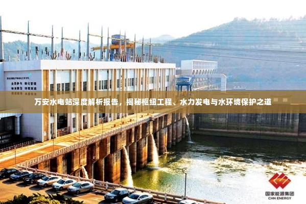万安水电站深度解析报告，揭秘枢纽工程、水力发电与水环境保护之道